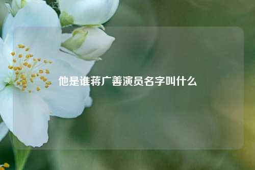 他是谁蒋广善演员名字叫什么