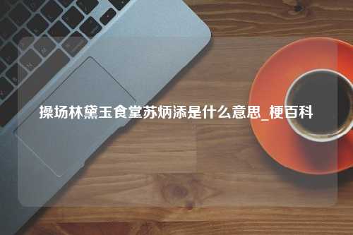 操场林黛玉食堂苏炳添是什么意思_梗百科