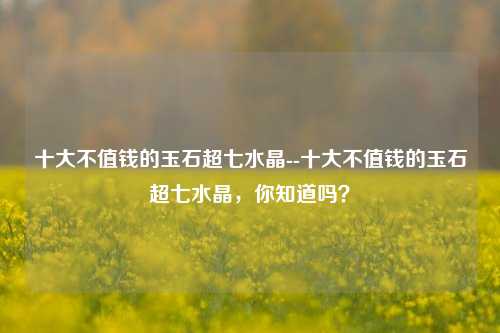 十大不值钱的玉石超七水晶--十大不值钱的玉石超七水晶，你知道吗？