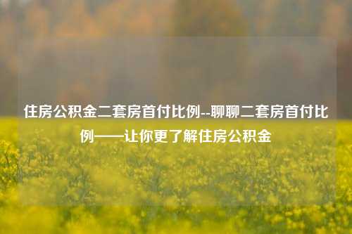 住房公积金二套房首付比例--聊聊二套房首付比例——让你更了解住房公积金