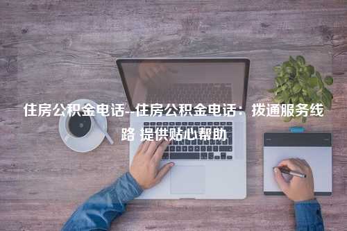 住房公积金电话--住房公积金电话：拨通服务线路 提供贴心帮助