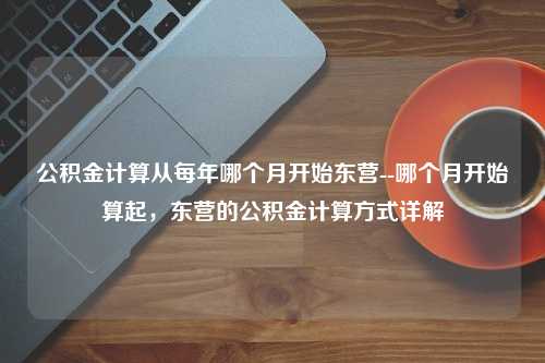 公积金计算从每年哪个月开始东营--哪个月开始算起，东营的公积金计算方式详解