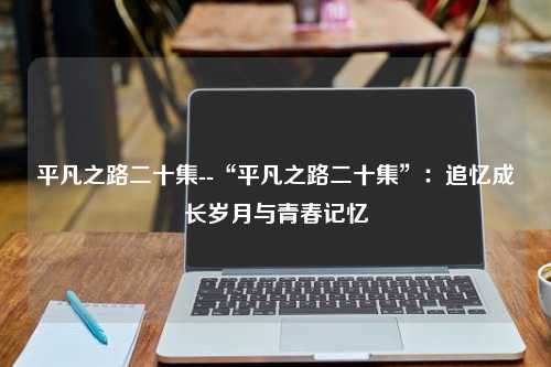 平凡之路二十集--“平凡之路二十集”：追忆成长岁月与青春记忆