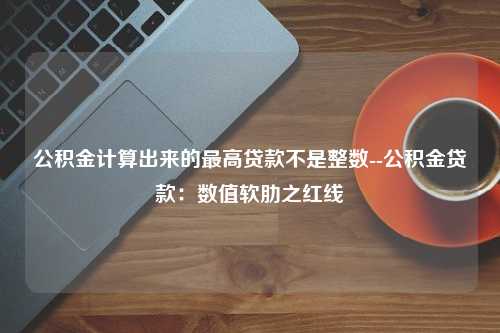 公积金计算出来的最高贷款不是整数--公积金贷款：数值软肋之红线