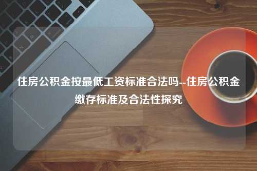 住房公积金按最低工资标准合法吗--住房公积金缴存标准及合法性探究