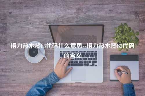 格力热水器b3代码什么意思--格力热水器B3代码的含义