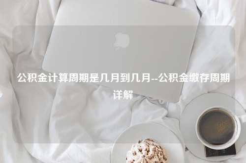 公积金计算周期是几月到几月--公积金缴存周期详解