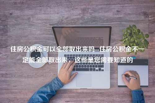 住房公积金可以全部取出来吗--住房公积金不一定能全部取出来，这些是您需要知道的