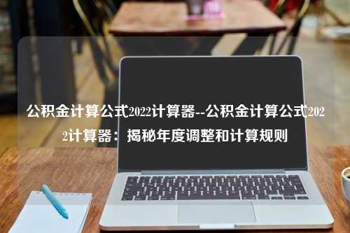 公积金计算公式2022计算器--公积金计算公式2022计算器：揭秘年度调整和计算规则