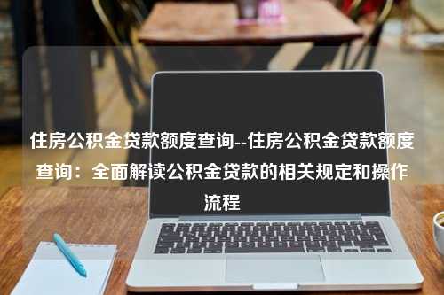 住房公积金贷款额度查询--住房公积金贷款额度查询：全面解读公积金贷款的相关规定和操作流程