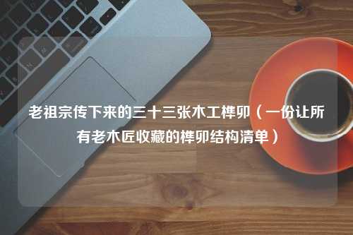 老祖宗传下来的三十三张木工榫卯（一份让所有老木匠收藏的榫卯结构清单）