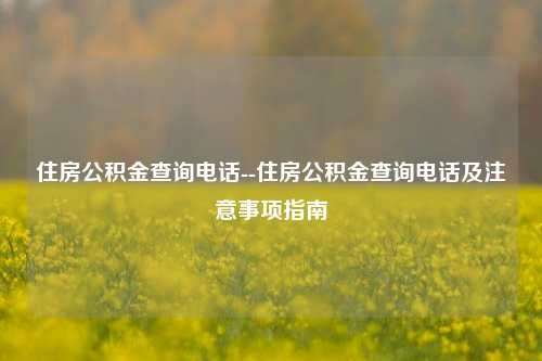 住房公积金查询电话--住房公积金查询电话及注意事项指南