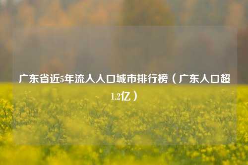 广东省近5年流入人口城市排行榜（广东人口超1.2亿）