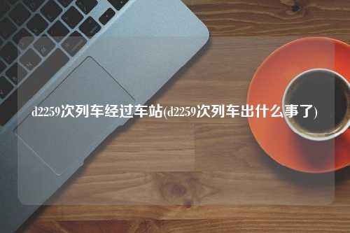 d2259次列车经过车站(d2259次列车出什么事了)