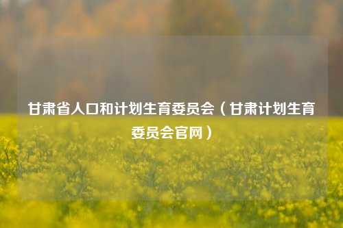 甘肃省人口和计划生育委员会（甘肃计划生育委员会官网）