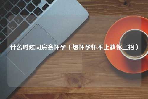 什么时候同房会怀孕（想怀孕怀不上教你三招）