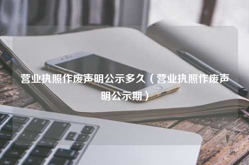 营业执照作废声明公示多久（营业执照作废声明公示期）