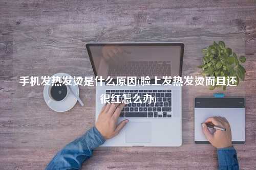 手机发热发烫是什么原因(脸上发热发烫而且还很红怎么办)