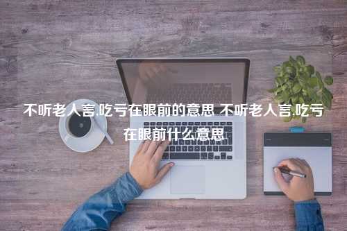 不听老人言,吃亏在眼前的意思 不听老人言,吃亏在眼前什么意思