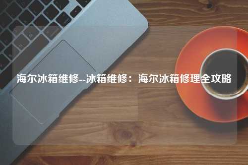 海尔冰箱维修--冰箱维修：海尔冰箱修理全攻略