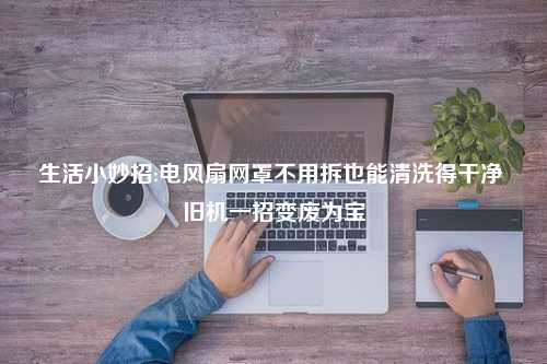 生活小妙招:电风扇网罩不用拆也能清洗得干净 旧机一招变废为宝