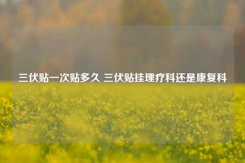 三伏贴一次贴多久 三伏贴挂理疗科还是康复科