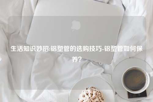 生活知识妙招:铝塑管的选购技巧-铝塑管如何保养？