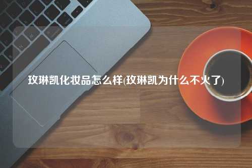 玫琳凯化妆品怎么样(玫琳凯为什么不火了)