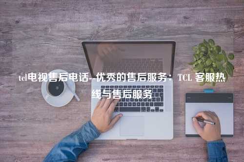 tcl电视售后电话--优秀的售后服务：TCL 客服热线与售后服务