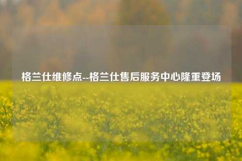 格兰仕维修点--格兰仕售后服务中心隆重登场