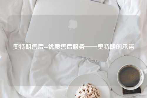 奥特朗售后--优质售后服务——奥特朗的承诺