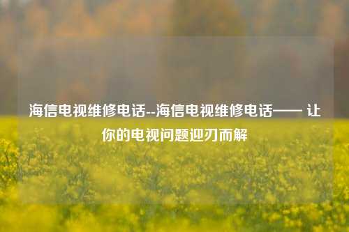 海信电视维修电话--海信电视维修电话—— 让你的电视问题迎刃而解