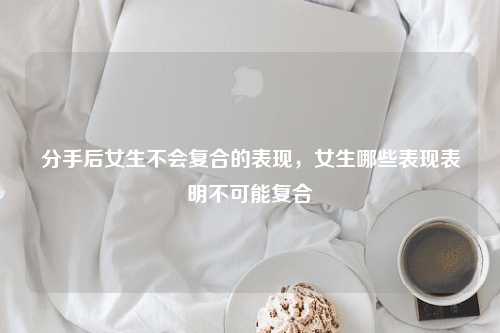 分手后女生不会复合的表现，女生哪些表现表明不可能复合