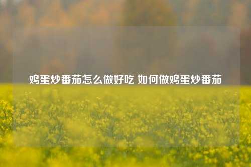 鸡蛋炒番茄怎么做好吃 如何做鸡蛋炒番茄