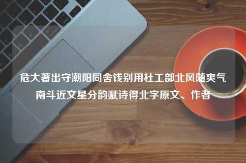 危大著出守潮阳同舍饯别用杜工部北风随爽气南斗近文星分韵赋诗得北字原文、作者