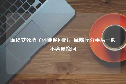 摩羯女死心了还能挽回吗，摩羯座分手后一般不容易挽回