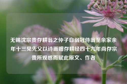 无锡沈宗贵存耕翁之仲子自弱冠侍翁至余家余年十三见先父以诗画赠存耕经四十九年尚存宗贵所观感而赋此原文、作者