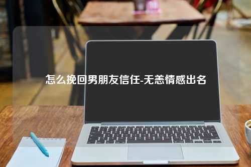 怎么挽回男朋友信任-无恙情感出名