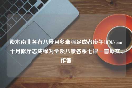 淡水南北各有八景且多牵强足成者庚午1870/span十月修厅志成综为全淡八景各系七律一首原文、作者