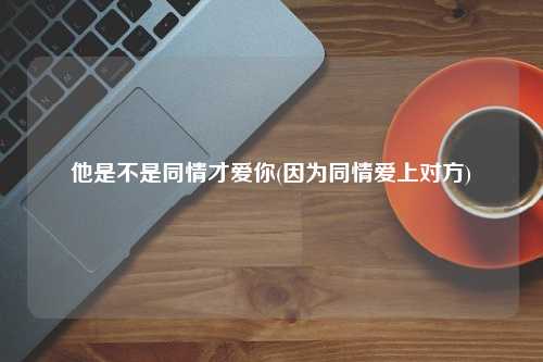 他是不是同情才爱你(因为同情爱上对方)