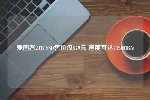 爱国者2TB SSD售价仅579元 速度可达7450MB/s