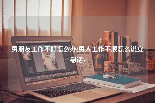 男朋友工作不好怎么办(男人工作不顺怎么说安慰话)