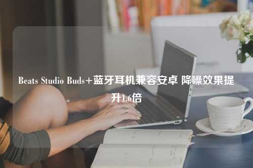 Beats Studio Buds+蓝牙耳机兼容安卓 降噪效果提升1.6倍