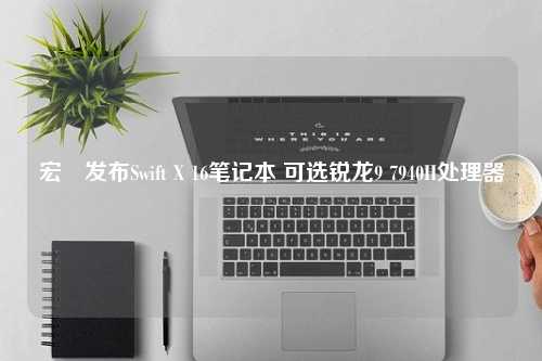 宏碁发布Swift X 16笔记本 可选锐龙9 7940H处理器