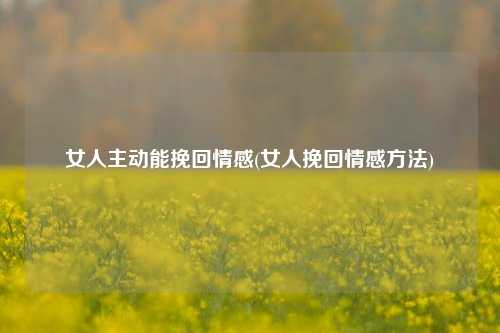 女人主动能挽回情感(女人挽回情感方法)