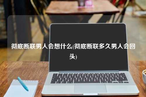 彻底断联男人会想什么(彻底断联多久男人会回头)