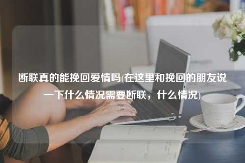 断联真的能挽回爱情吗(在这里和挽回的朋友说一下什么情况需要断联，什么情况)