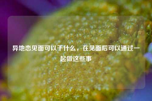 异地恋见面可以干什么，在见面后可以通过一起做这些事