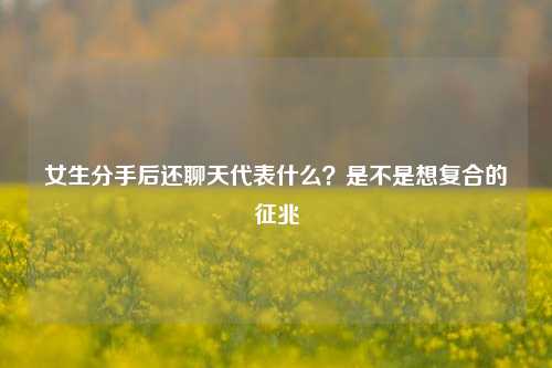 女生分手后还聊天代表什么？是不是想复合的征兆