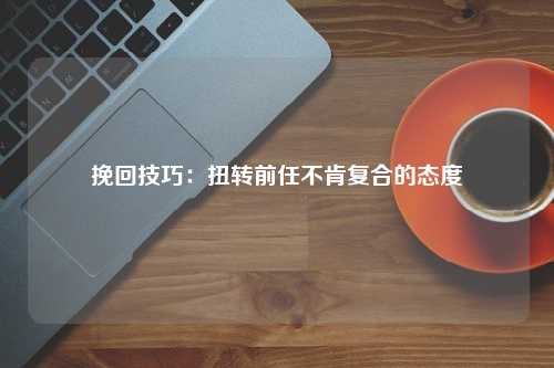 挽回技巧：扭转前任不肯复合的态度